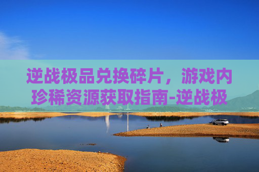 逆战极品兑换碎片，游戏内珍稀资源获取指南-逆战极品兑换碎片在哪