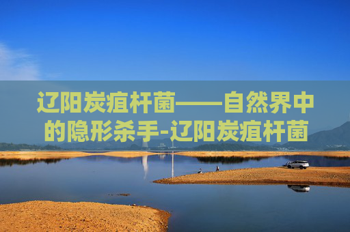 辽阳炭疽杆菌——自然界中的隐形杀手-辽阳炭疽杆菌检测中心