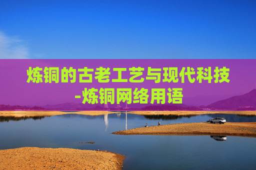 炼铜的古老工艺与现代科技-炼铜网络用语