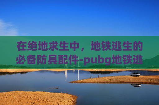 在绝地求生中，地铁逃生的必备防具配件-pubg地铁逃生装备