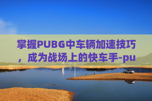 掌握PUBG中车辆加速技巧，成为战场上的快车手-pubg车辆怎么加速
