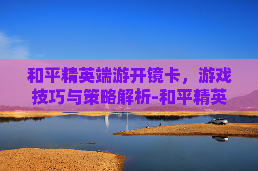 和平精英端游开镜卡，游戏技巧与策略解析-和平精英端游开镜卡顿