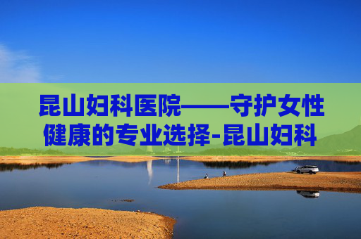 昆山妇科医院——守护女性健康的专业选择-昆山妇科医院哪家好一点