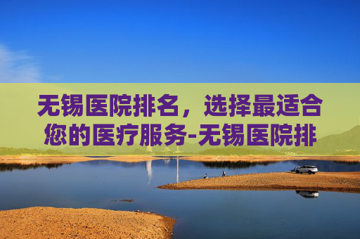 无锡医院排名，选择最适合您的医疗服务-无锡医院排名前十有哪些