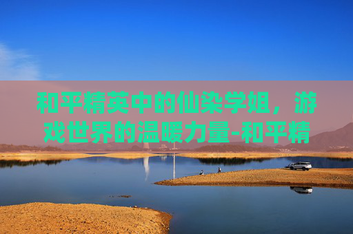 和平精英中的仙染学姐，游戏世界的温暖力量-和平精英仙辞