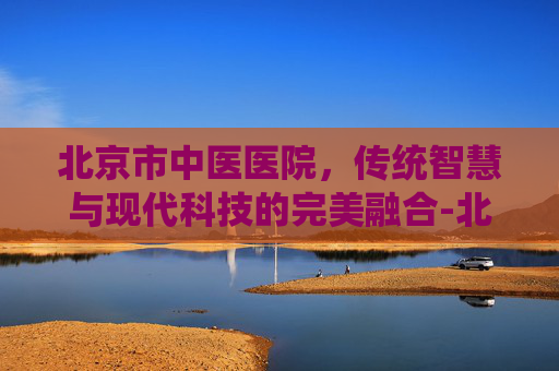 北京市中医医院，传统智慧与现代科技的完美融合-北京市中医医院官网