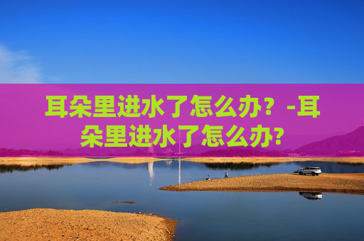 耳朵里进水了怎么办？-耳朵里进水了怎么办?