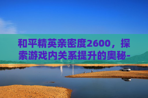 和平精英亲密度2600，探索游戏内关系提升的奥秘-和平精英亲密度2600是多少