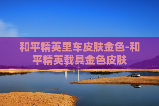 和平精英里车皮肤金色-和平精英载具金色皮肤