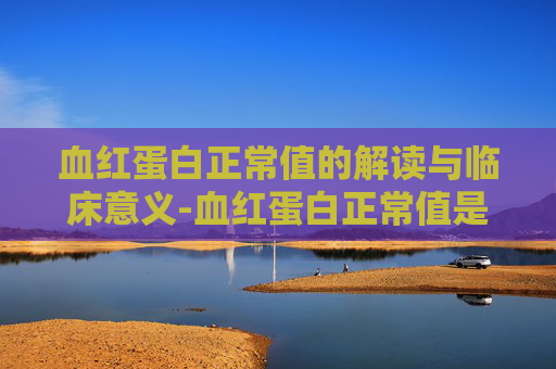 血红蛋白正常值的解读与临床意义-血红蛋白正常值是多少