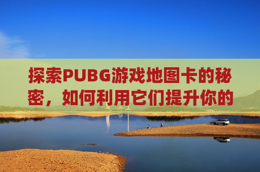 探索PUBG游戏地图卡的秘密，如何利用它们提升你的游戏体验-pubg大地图掉帧