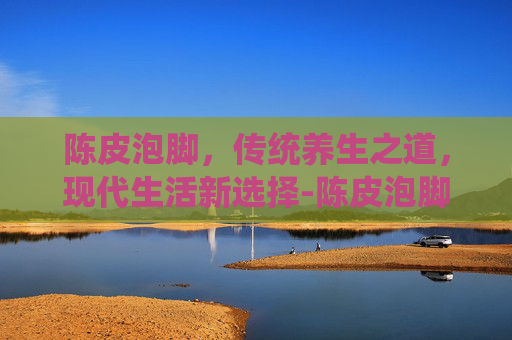 陈皮泡脚，传统养生之道，现代生活新选择-陈皮泡脚有什么好处和坏处