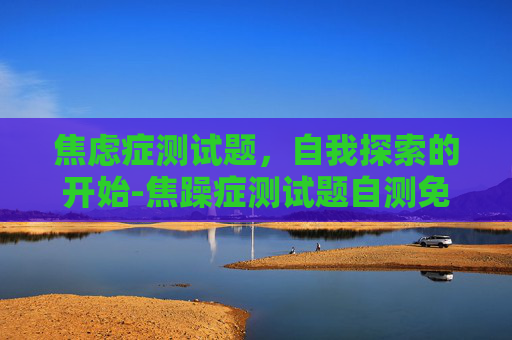 焦虑症测试题，自我探索的开始-焦躁症测试题自测免费