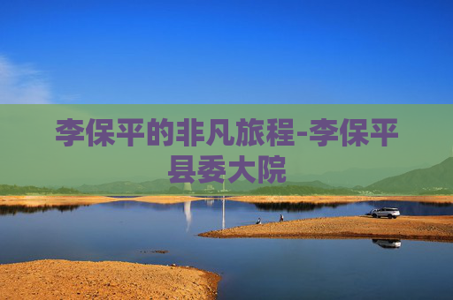 李保平的非凡旅程-李保平县委大院