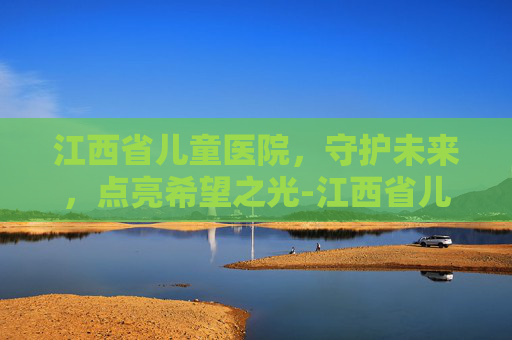 江西省儿童医院，守护未来，点亮希望之光-江西省儿童医院哪个院区更好