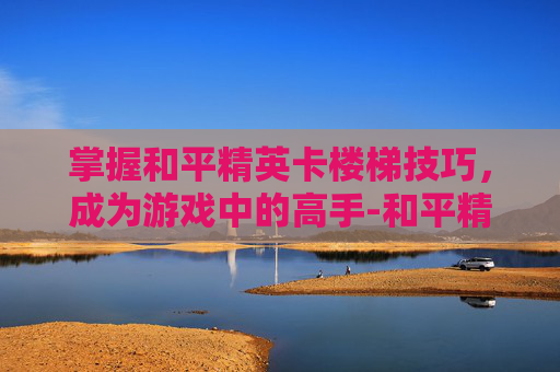 掌握和平精英卡楼梯技巧，成为游戏中的高手-和平精英卡楼梯操作视频怎么弄