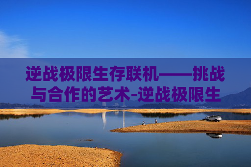 逆战极限生存联机——挑战与合作的艺术-逆战极限生存联机教程