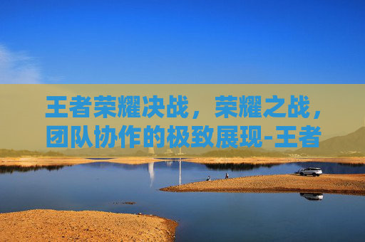 王者荣耀决战，荣耀之战，团队协作的极致展现-王者荣耀决战开始是什么意思