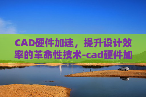 CAD硬件加速，提升设计效率的革命性技术-cad硬件加速怎么开