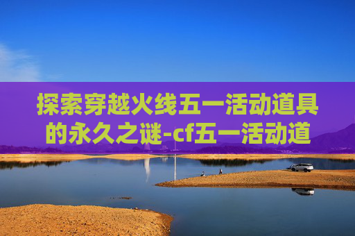 探索穿越火线五一活动道具的永久之谜-cf五一活动道具是永久吗还是永久