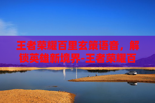 王者荣耀百里玄策语音，解锁英雄新境界-王者荣耀百里玄策语音怎么设置