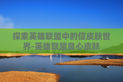 探索英雄联盟中的信皮肤世界-英雄联盟良心皮肤