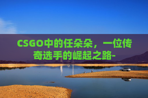 CSGO中的任朵朵，一位传奇选手的崛起之路-