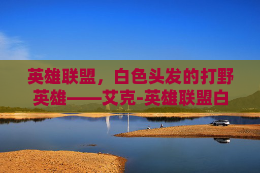 英雄联盟，白色头发的打野英雄——艾克-英雄联盟白色头发英雄