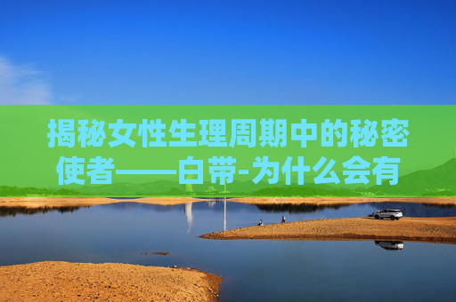 揭秘女性生理周期中的秘密使者——白带-为什么会有白色鼻涕一样的分泌物