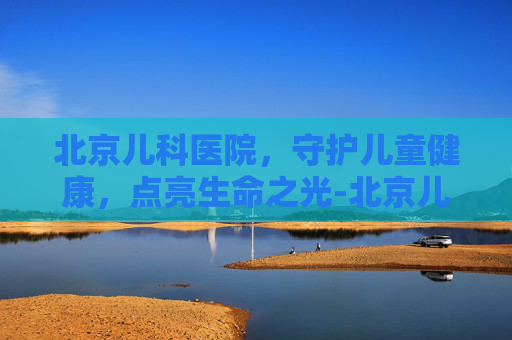 北京儿科医院，守护儿童健康，点亮生命之光-北京儿科医院预约挂号