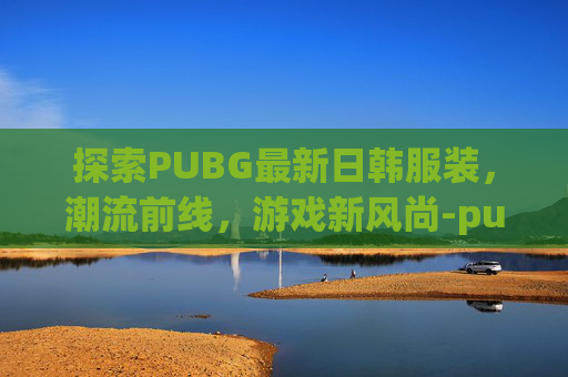 探索PUBG最新日韩服装，潮流前线，游戏新风尚-pubgmob日韩服