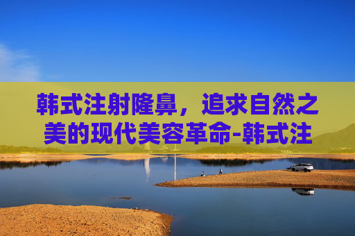 韩式注射隆鼻，追求自然之美的现代美容革命-韩式注射隆鼻视频