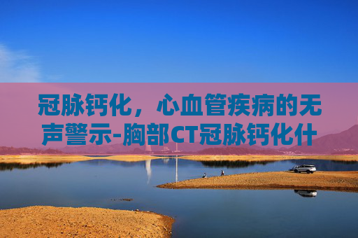 冠脉钙化，心血管疾病的无声警示-胸部CT冠脉钙化什么意思