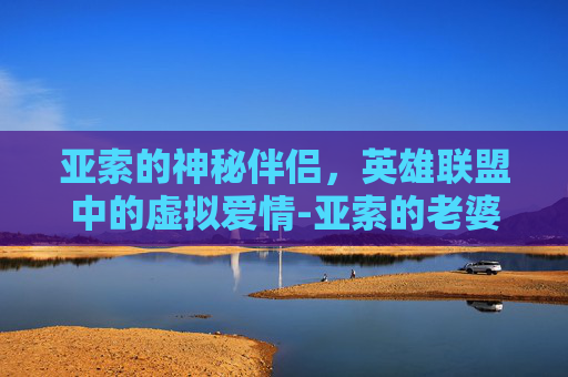 亚索的神秘伴侣，英雄联盟中的虚拟爱情-亚索的老婆是哪个