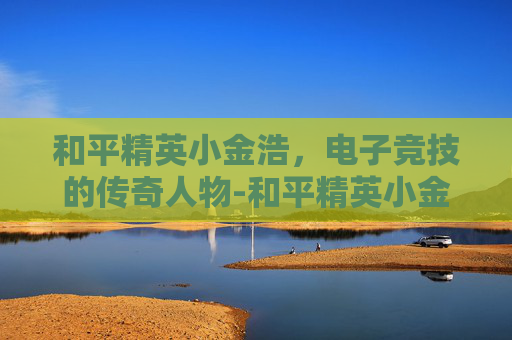 和平精英小金浩，电子竞技的传奇人物-和平精英小金蛋在哪里