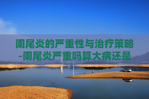 阑尾炎的严重性与治疗策略-阑尾炎严重吗算大病还是小病