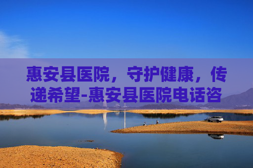 惠安县医院，守护健康，传递希望-惠安县医院电话咨询24小时