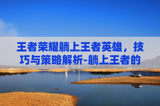 王者荣耀躺上王者英雄，技巧与策略解析-躺上王者的英雄