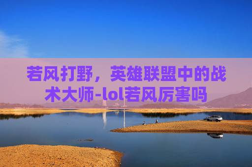 若风打野，英雄联盟中的战术大师-lol若风厉害吗