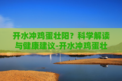 开水冲鸡蛋壮阳？科学解读与健康建议-开水冲鸡蛋壮阳吗有效果吗