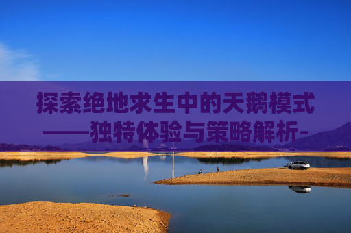 探索绝地求生中的天鹅模式——独特体验与策略解析-国家公务员局考试专题信息网