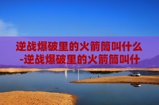 逆战爆破里的火箭筒叫什么-逆战爆破里的火箭筒叫什么来着