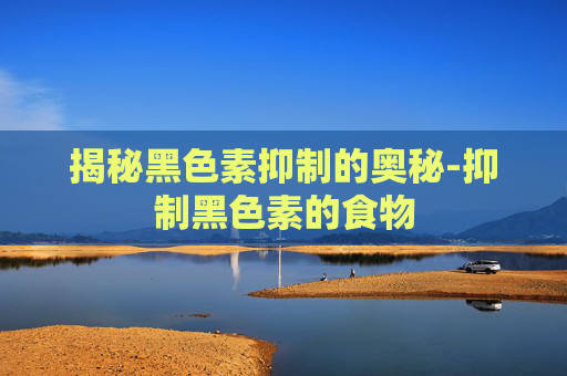揭秘黑色素抑制的奥秘-抑制黑色素的食物