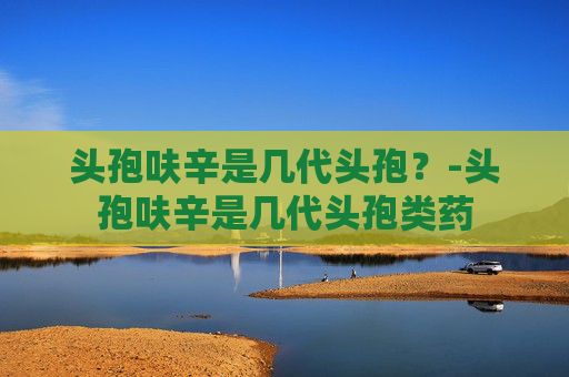 头孢呋辛是几代头孢？-头孢呋辛是几代头孢类药
