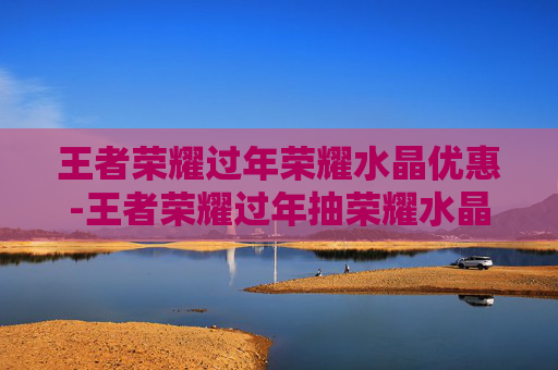 王者荣耀过年荣耀水晶优惠-王者荣耀过年抽荣耀水晶有折扣