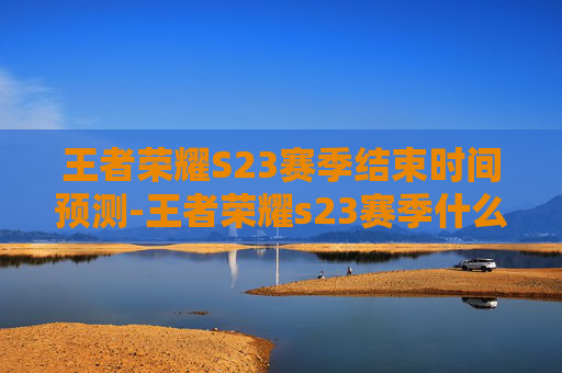 王者荣耀S23赛季结束时间预测-王者荣耀s23赛季什么时候结束