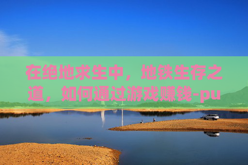 在绝地求生中，地铁生存之道，如何通过游戏赚钱-pubg地铁怎么玩
