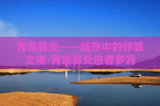 青岛鼻炎——城市中的呼吸之痛-青岛鼻炎患者多吗