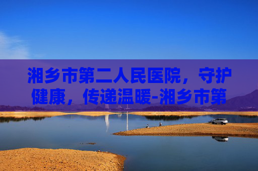 湘乡市第二人民医院，守护健康，传递温暖-湘乡市第二人民医院电话