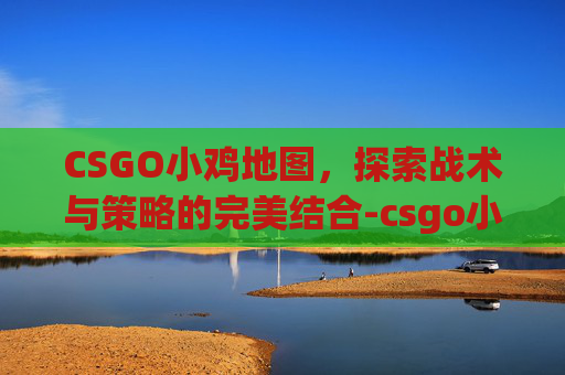 CSGO小鸡地图，探索战术与策略的完美结合-csgo小鸡刷新机制